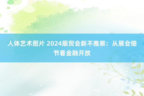 人体艺术图片 2024服贸会新不雅察：从展会细节看金融开放