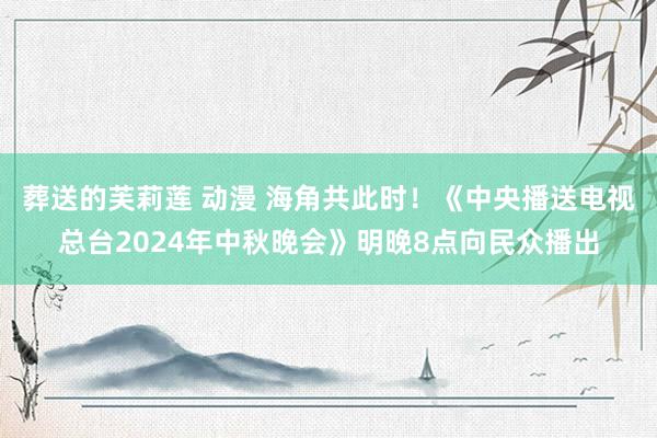 葬送的芙莉莲 动漫 海角共此时！《中央播送电视总台2024年中秋晚会》明晚8点向民众播出