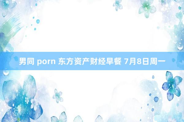 男同 porn 东方资产财经早餐 7月8日周一