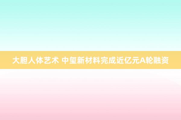 大胆人体艺术 中玺新材料完成近亿元A轮融资