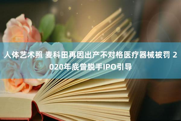 人体艺术照 麦科田再因出产不对格医疗器械被罚 2020年底曾脱手IPO引导