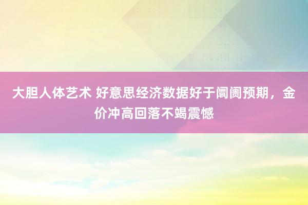 大胆人体艺术 好意思经济数据好于阛阓预期，金价冲高回落不竭震憾