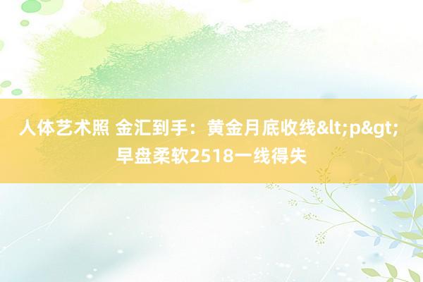 人体艺术照 金汇到手：黄金月底收线<p> 早盘柔软2518一线得失