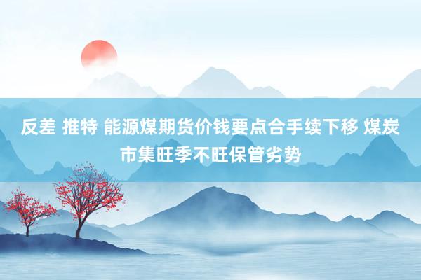 反差 推特 能源煤期货价钱要点合手续下移 煤炭市集旺季不旺保管劣势