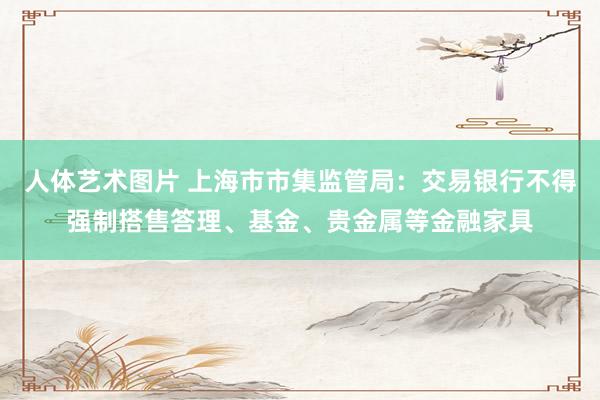 人体艺术图片 上海市市集监管局：交易银行不得强制搭售答理、基金、贵金属等金融家具