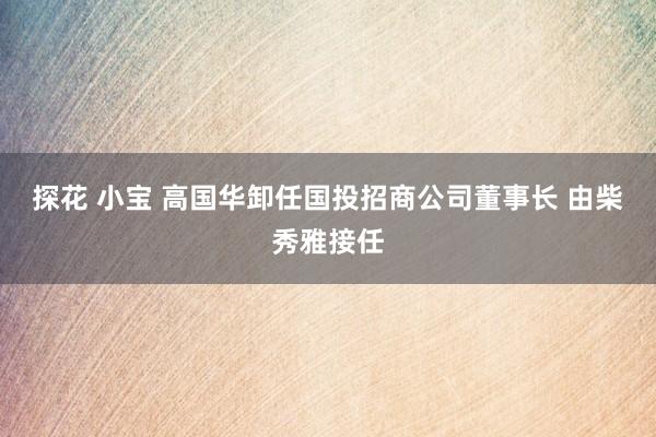 探花 小宝 高国华卸任国投招商公司董事长 由柴秀雅接任