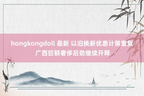 hongkongdoll 最新 以旧换新优惠计策重复 广西巨额奢侈后劲继续开释