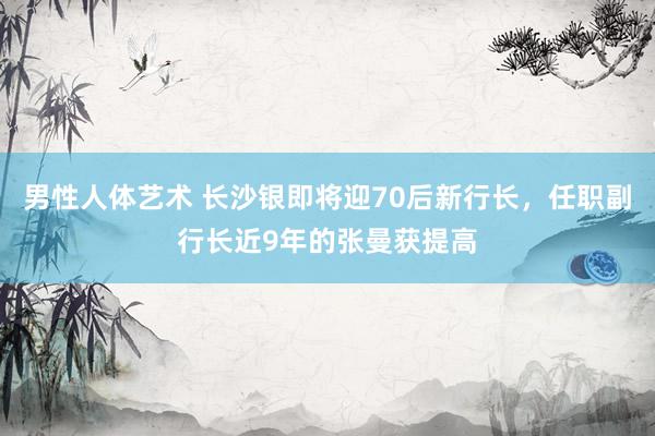 男性人体艺术 长沙银即将迎70后新行长，任职副行长近9年的张曼获提高