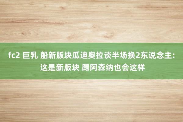 fc2 巨乳 船新版块瓜迪奥拉谈半场换2东说念主: 这是新版块 踢阿森纳也会这样