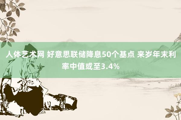 人体艺术网 好意思联储降息50个基点 来岁年末利率中值或至3.4%