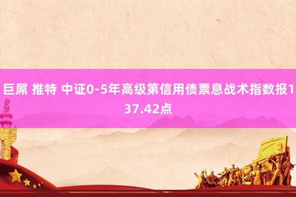 巨屌 推特 中证0-5年高级第信用债票息战术指数报137.42点