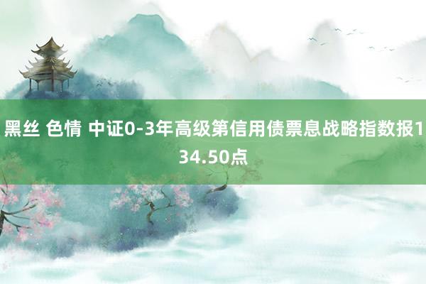 黑丝 色情 中证0-3年高级第信用债票息战略指数报134.50点