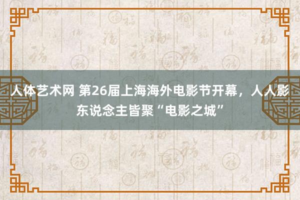 人体艺术网 第26届上海海外电影节开幕，人人影东说念主皆聚“电影之城”