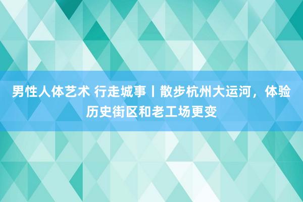 男性人体艺术 行走城事丨散步杭州大运河，体验历史街区和老工场更变