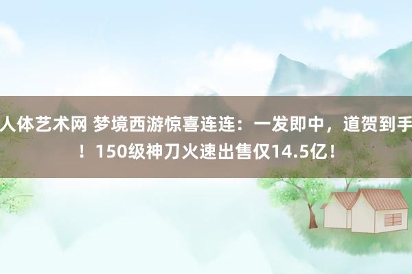 人体艺术网 梦境西游惊喜连连：一发即中，道贺到手！150级神刀火速出售仅14.5亿！