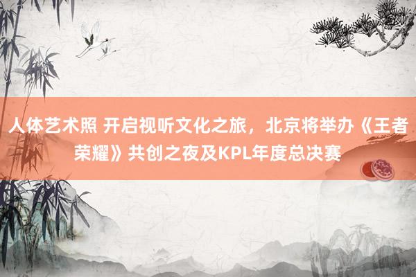 人体艺术照 开启视听文化之旅，北京将举办《王者荣耀》共创之夜及KPL年度总决赛