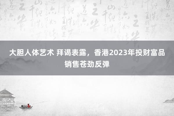 大胆人体艺术 拜谒表露，香港2023年投财富品销售苍劲反弹