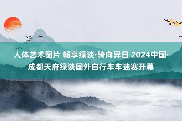 人体艺术图片 畅享绿谈·骑向异日 2024中国·成都天府绿谈国外自行车车迷赛开幕