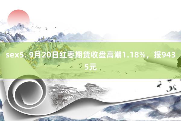 sex5. 9月20日红枣期货收盘高潮1.18%，报9435元