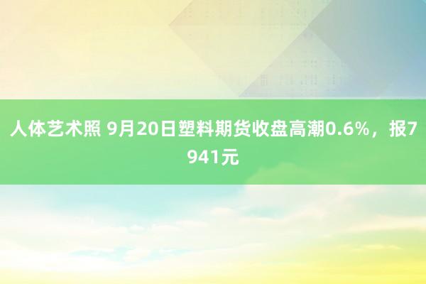 人体艺术照 9月20日塑料期货收盘高潮0.6%，报7941元