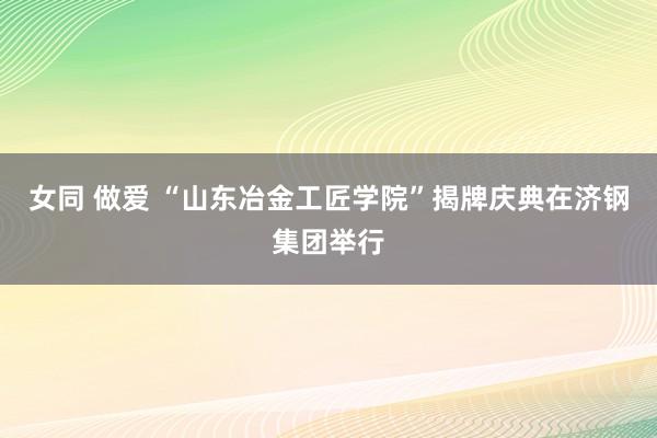 女同 做爱 “山东冶金工匠学院”揭牌庆典在济钢集团举行