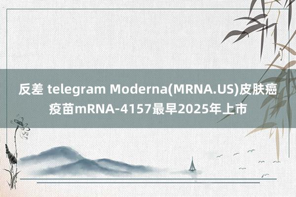 反差 telegram Moderna(MRNA.US)皮肤癌疫苗mRNA-4157最早2025年上市