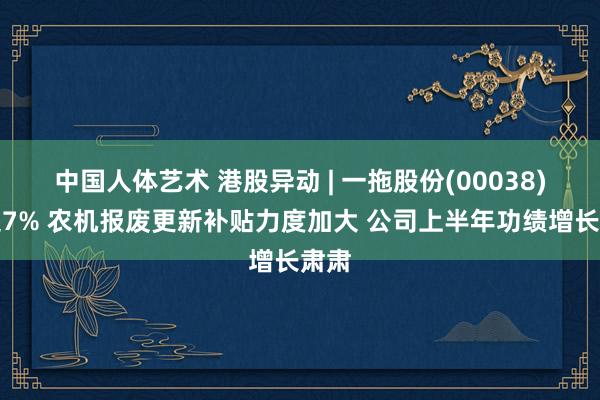 中国人体艺术 港股异动 | 一拖股份(00038)涨超7% 农机报废更新补贴力度加大 公司上半年功绩增长肃肃