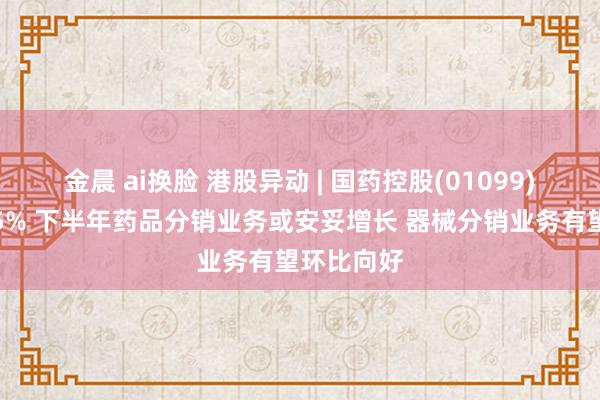 金晨 ai换脸 港股异动 | 国药控股(01099)早盘涨超5% 下半年药品分销业务或安妥增长 器械分销业务有望环比向好