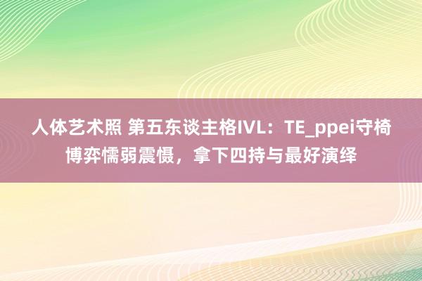 人体艺术照 第五东谈主格IVL：TE_ppei守椅博弈懦弱震慑，拿下四持与最好演绎