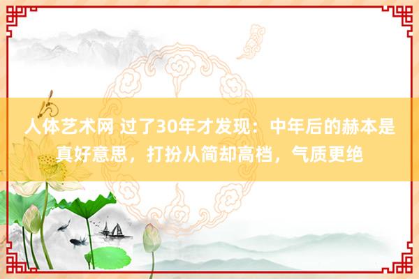 人体艺术网 过了30年才发现：中年后的赫本是真好意思，打扮从简却高档，气质更绝