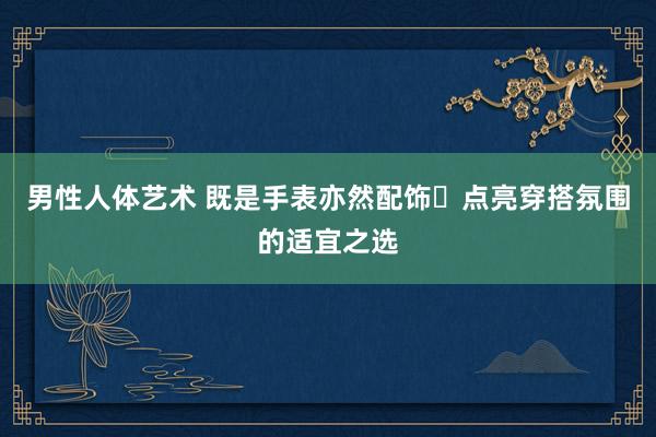 男性人体艺术 既是手表亦然配饰⌚点亮穿搭氛围的适宜之选