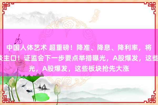 中国人体艺术 超重磅！降准、降息、降利率，将惠及1.5亿东谈主口！证监会下一步要点举措曝光，A股爆发，这些板块抢先大涨