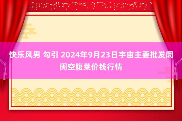 快乐风男 勾引 2024年9月23日宇宙主要批发阛阓空腹菜价钱行情