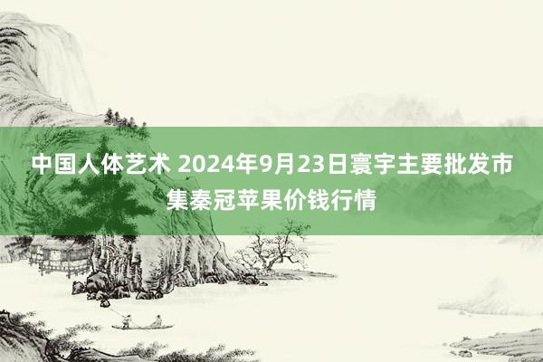 中国人体艺术 2024年9月23日寰宇主要批发市集秦冠苹果价钱行情