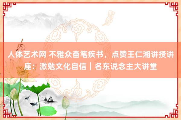 人体艺术网 不雅众奋笔疾书，点赞王仁湘讲授讲座：激勉文化自信｜名东说念主大讲堂