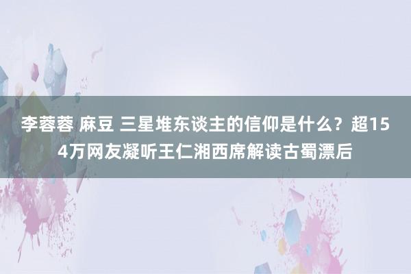 李蓉蓉 麻豆 三星堆东谈主的信仰是什么？超154万网友凝听王仁湘西席解读古蜀漂后