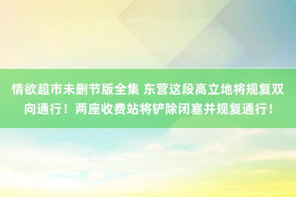 情欲超市未删节版全集 东营这段高立地将规复双向通行！两座收费站将铲除闭塞并规复通行！