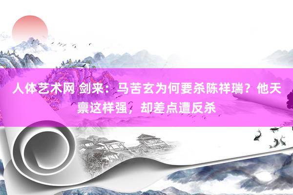 人体艺术网 剑来：马苦玄为何要杀陈祥瑞？他天禀这样强，却差点遭反杀