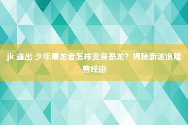 jk 露出 少年屠龙者怎样变身恶龙？揭秘新波浪隆替经由