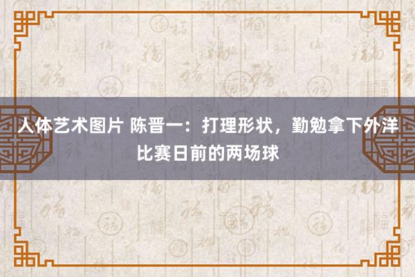 人体艺术图片 陈晋一：打理形状，勤勉拿下外洋比赛日前的两场球