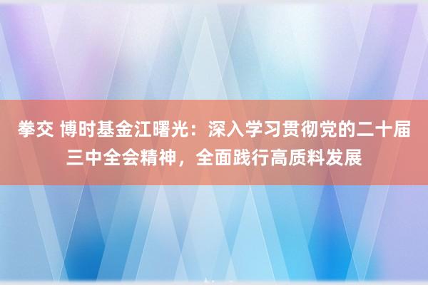 拳交 博时基金江曙光：深入学习贯彻党的二十届三中全会精神，全面践行高质料发展