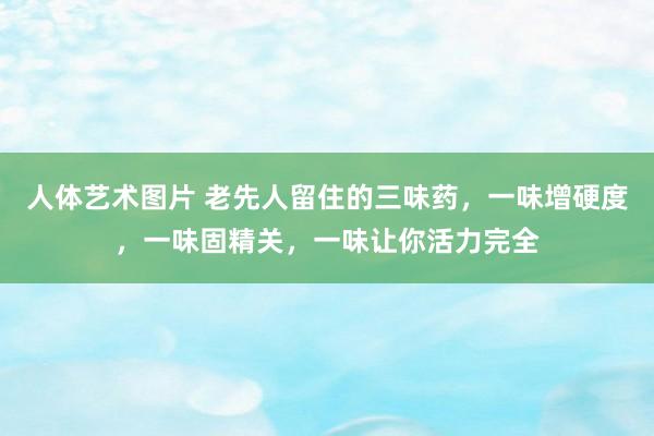 人体艺术图片 老先人留住的三味药，一味增硬度，一味固精关，一味让你活力完全