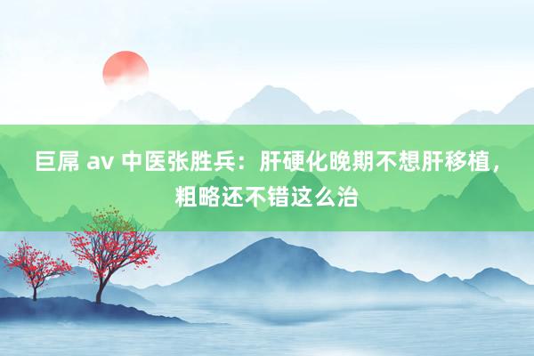 巨屌 av 中医张胜兵：肝硬化晚期不想肝移植，粗略还不错这么治