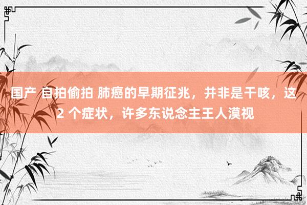 国产 自拍偷拍 肺癌的早期征兆，并非是干咳，这 2 个症状，许多东说念主王人漠视