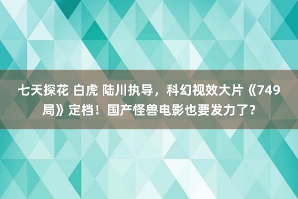 七天探花 白虎 陆川执导，科幻视效大片《749局》定档！国产怪兽电影也要发力了？