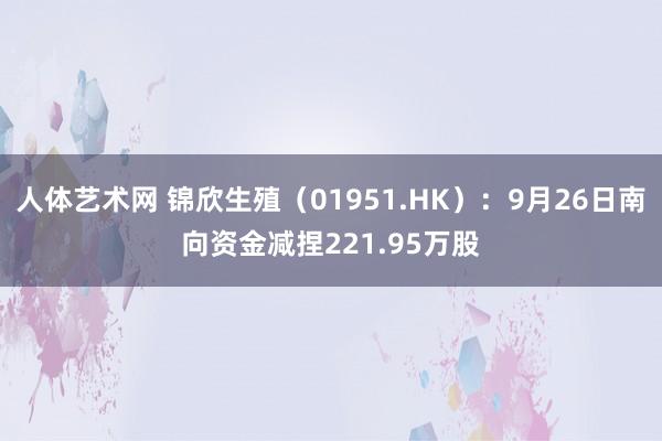 人体艺术网 锦欣生殖（01951.HK）：9月26日南向资金减捏221.95万股