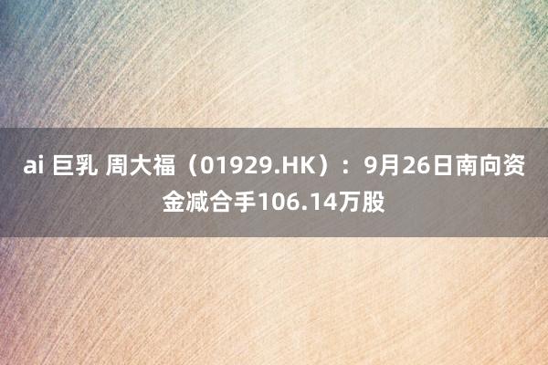 ai 巨乳 周大福（01929.HK）：9月26日南向资金减合手106.14万股