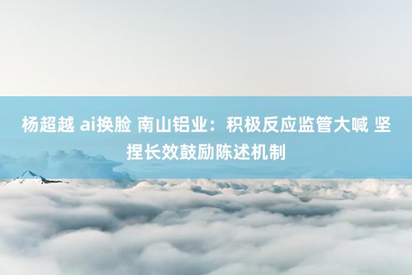 杨超越 ai换脸 南山铝业：积极反应监管大喊 坚捏长效鼓励陈述机制