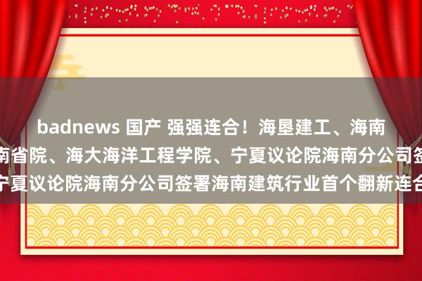 badnews 国产 强强连合！海垦建工、海南东方雨虹、海垦实业、海南省院、海大海洋工程学院、宁夏议论院海南分公司签署海南建筑行业首个翻新连合体