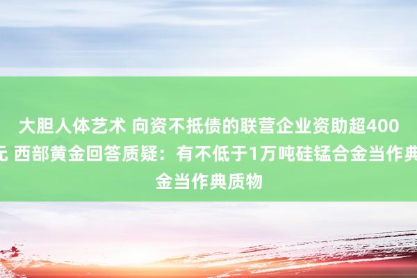 大胆人体艺术 向资不抵债的联营企业资助超4000万元 西部黄金回答质疑：有不低于1万吨硅锰合金当作典质物